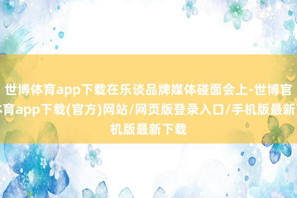 世博体育app下载在乐谈品牌媒体碰面会上-世博官方体育app下载(官方)网站/网页版登录入口/手机版最新下载