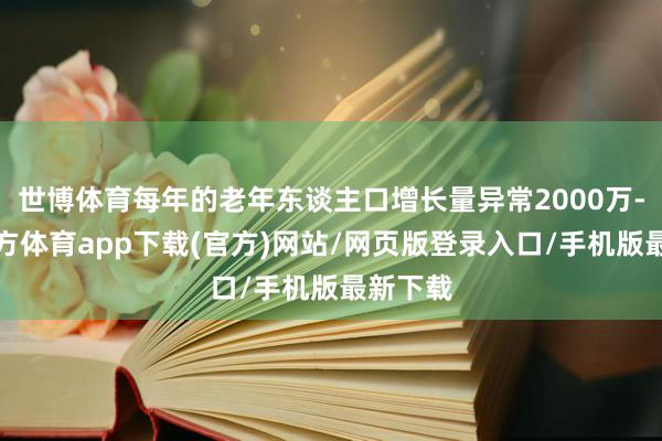 世博体育每年的老年东谈主口增长量异常2000万-世博官方体育app下载(官方)网站/网页版登录入口/手机版最新下载