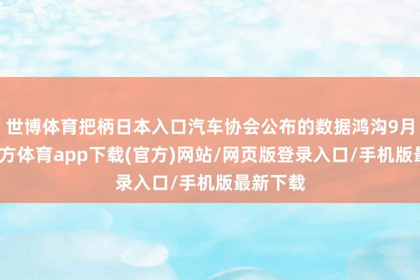 世博体育把柄日本入口汽车协会公布的数据鸿沟9月-世博官方体育app下载(官方)网站/网页版登录入口/手机版最新下载