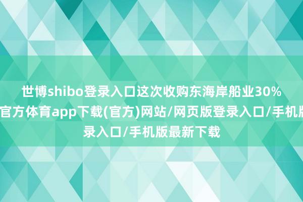 世博shibo登录入口　　这次收购东海岸船业30%股权-世博官方体育app下载(官方)网站/网页版登录入口/手机版最新下载