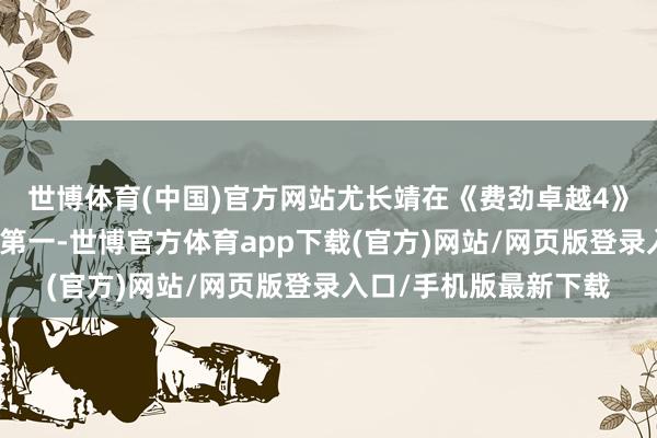 世博体育(中国)官方网站尤长靖在《费劲卓越4》中整个赢得三次团体第一-世博官方体育app下载(官方)网站/网页版登录入口/手机版最新下载