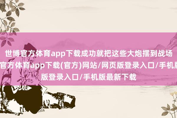 世博官方体育app下载成功就把这些大炮摆到战场上啦-世博官方体育app下载(官方)网站/网页版登录入口/手机版最新下载