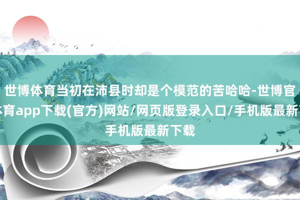 世博体育当初在沛县时却是个模范的苦哈哈-世博官方体育app下载(官方)网站/网页版登录入口/手机版最新下载