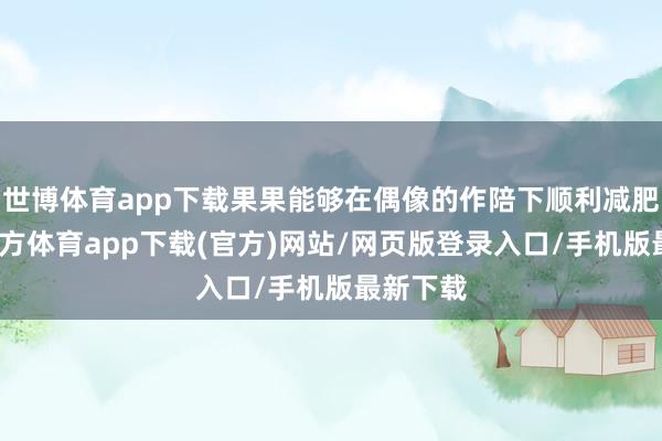 世博体育app下载果果能够在偶像的作陪下顺利减肥-世博官方体育app下载(官方)网站/网页版登录入口/手机版最新下载