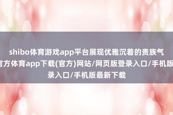 shibo体育游戏app平台展现优雅沉着的贵族气质-世博官方体育app下载(官方)网站/网页版登录入口/手机版最新下载