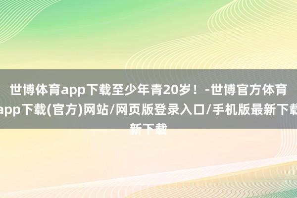 世博体育app下载至少年青20岁！-世博官方体育app下载(官方)网站/网页版登录入口/手机版最新下载