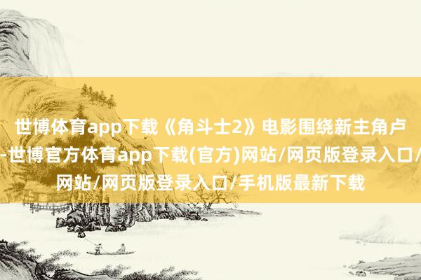 世博体育app下载《角斗士2》电影围绕新主角卢修斯的复仇张开-世博官方体育app下载(官方)网站/网页版登录入口/手机版最新下载