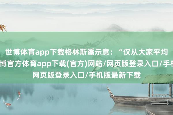 世博体育app下载格林斯潘示意：“仅从大家平均水平来看-世博官方体育app下载(官方)网站/网页版登录入口/手机版最新下载