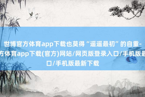 世博官方体育app下载也莫得“遥遥最初”的自重-世博官方体育app下载(官方)网站/网页版登录入口/手机版最新下载