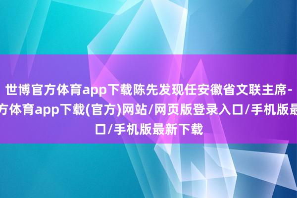 世博官方体育app下载陈先发现任安徽省文联主席-世博官方体育app下载(官方)网站/网页版登录入口/手机版最新下载