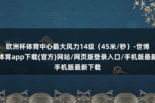 欧洲杯体育中心最大风力14级（45米/秒）-世博官方体育app下载(官方)网站/网页版登录入口/手机版最新下载