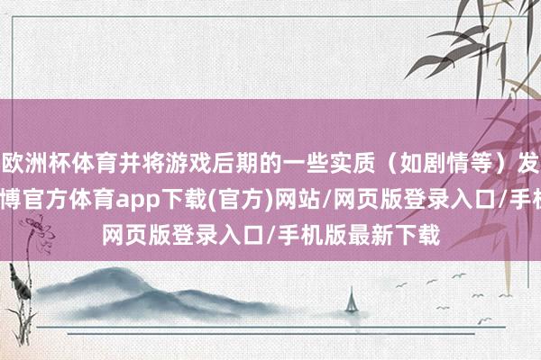 欧洲杯体育并将游戏后期的一些实质（如剧情等）发布至集会-世博官方体育app下载(官方)网站/网页版登录入口/手机版最新下载