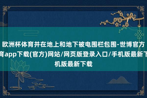 欧洲杯体育并在地上和地下被电围栏包围-世博官方体育app下载(官方)网站/网页版登录入口/手机版最新下载