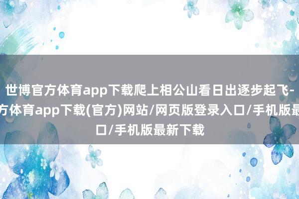 世博官方体育app下载爬上相公山看日出逐步起飞-世博官方体育app下载(官方)网站/网页版登录入口/手机版最新下载