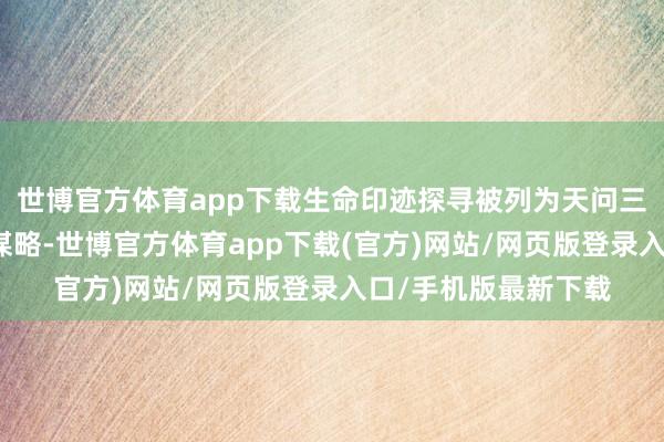 世博官方体育app下载生命印迹探寻被列为天问三号任务的第一科学谋略-世博官方体育app下载(官方)网站/网页版登录入口/手机版最新下载