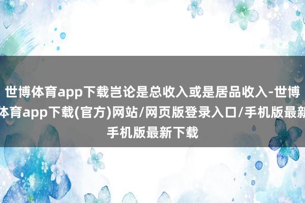 世博体育app下载岂论是总收入或是居品收入-世博官方体育app下载(官方)网站/网页版登录入口/手机版最新下载