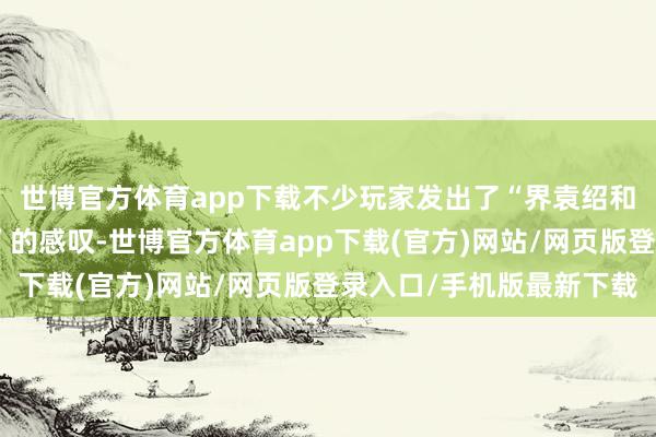 世博官方体育app下载不少玩家发出了“界袁绍和谋袁绍都不如标袁绍”的感叹-世博官方体育app下载(官方)网站/网页版登录入口/手机版最新下载