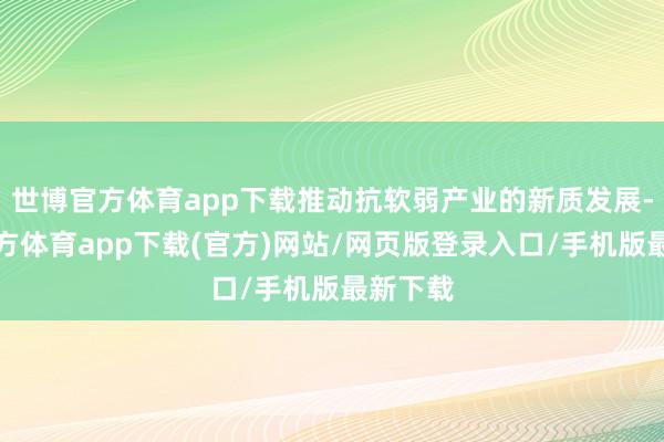 世博官方体育app下载推动抗软弱产业的新质发展-世博官方体育app下载(官方)网站/网页版登录入口/手机版最新下载