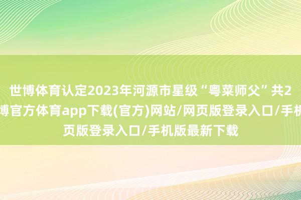 世博体育认定2023年河源市星级“粤菜师父”共26东谈主-世博官方体育app下载(官方)网站/网页版登录入口/手机版最新下载