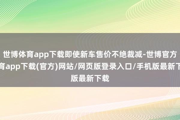 世博体育app下载即使新车售价不绝裁减-世博官方体育app下载(官方)网站/网页版登录入口/手机版最新下载