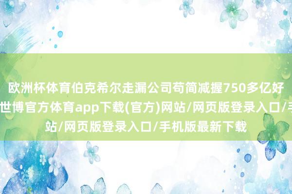 欧洲杯体育伯克希尔走漏公司苟简减握750多亿好意思元的股票-世博官方体育app下载(官方)网站/网页版登录入口/手机版最新下载