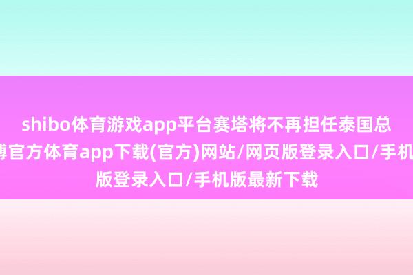 shibo体育游戏app平台赛塔将不再担任泰国总理一职-世博官方体育app下载(官方)网站/网页版登录入口/手机版最新下载