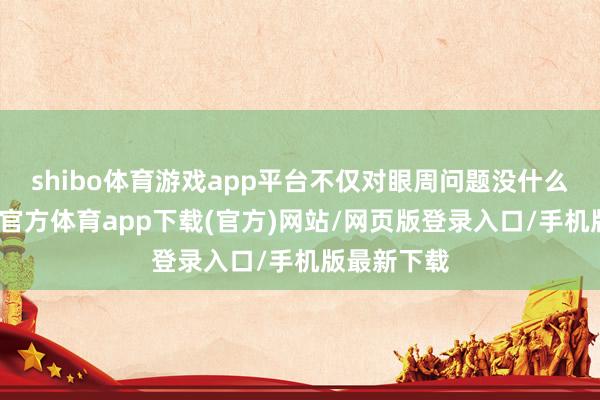 shibo体育游戏app平台不仅对眼周问题没什么改善-世博官方体育app下载(官方)网站/网页版登录入口/手机版最新下载