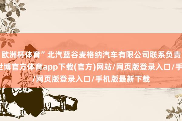 欧洲杯体育”北汽蓝谷麦格纳汽车有限公司联系负责东说念主说-世博官方体育app下载(官方)网站/网页版登录入口/手机版最新下载