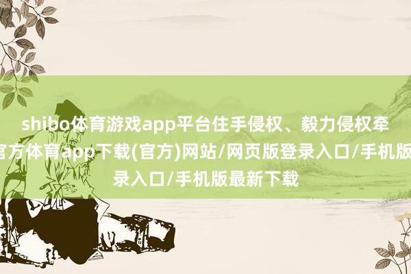 shibo体育游戏app平台住手侵权、毅力侵权牵累-世博官方体育app下载(官方)网站/网页版登录入口/手机版最新下载