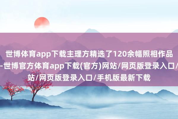 世博体育app下载主理方精选了120余幅照相作品展咫尺全球眼前-世博官方体育app下载(官方)网站/网页版登录入口/手机版最新下载