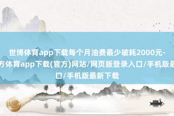 世博体育app下载每个月油费最少破耗2000元-世博官方体育app下载(官方)网站/网页版登录入口/手机版最新下载