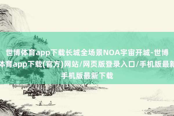 世博体育app下载长城全场景NOA宇宙开城-世博官方体育app下载(官方)网站/网页版登录入口/手机版最新下载