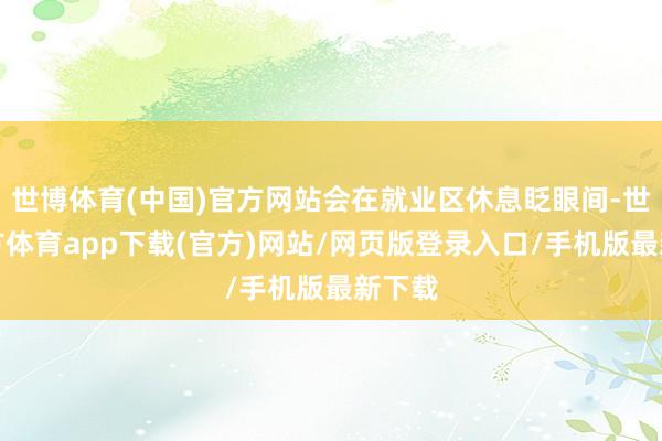 世博体育(中国)官方网站会在就业区休息眨眼间-世博官方体育app下载(官方)网站/网页版登录入口/手机版最新下载