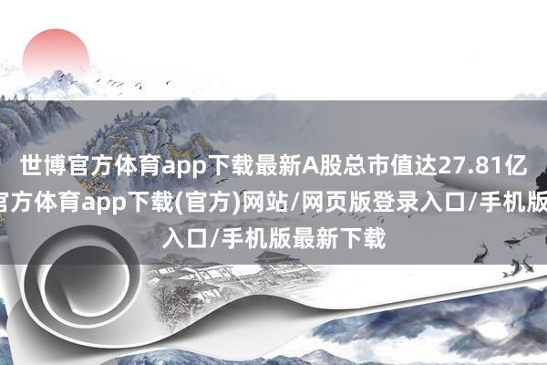 世博官方体育app下载最新A股总市值达27.81亿元-世博官方体育app下载(官方)网站/网页版登录入口/手机版最新下载