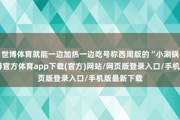 世博体育就能一边加热一边吃号称西周版的“小涮锅”细看-世博官方体育app下载(官方)网站/网页版登录入口/手机版最新下载