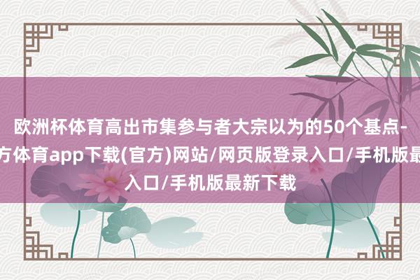 欧洲杯体育高出市集参与者大宗以为的50个基点-世博官方体育app下载(官方)网站/网页版登录入口/手机版最新下载