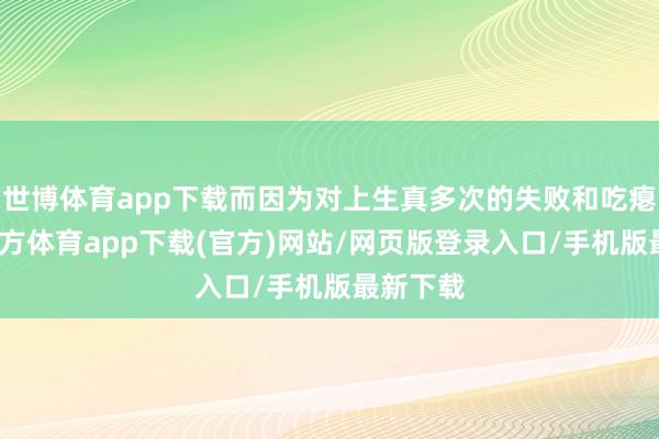 世博体育app下载而因为对上生真多次的失败和吃瘪-世博官方体育app下载(官方)网站/网页版登录入口/手机版最新下载