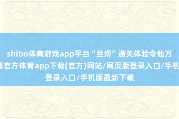 shibo体育游戏app平台“丝滑”通关体验令他万分感恩-世博官方体育app下载(官方)网站/网页版登录入口/手机版最新下载