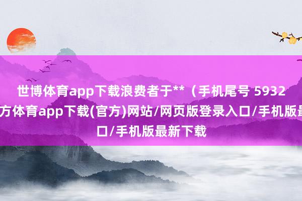 世博体育app下载浪费者于**（手机尾号 5932-世博官方体育app下载(官方)网站/网页版登录入口/手机版最新下载