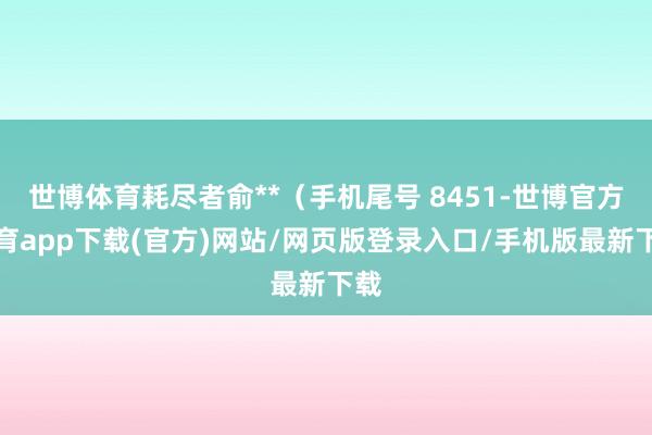 世博体育耗尽者俞**（手机尾号 8451-世博官方体育app下载(官方)网站/网页版登录入口/手机版最新下载