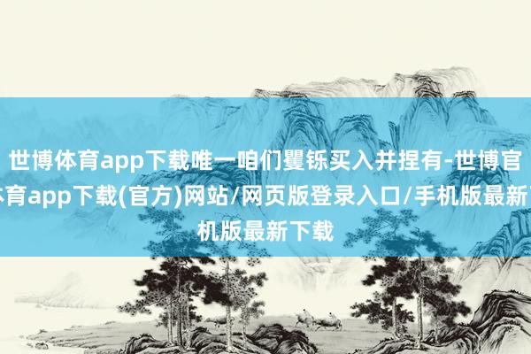 世博体育app下载唯一咱们矍铄买入并捏有-世博官方体育app下载(官方)网站/网页版登录入口/手机版最新下载