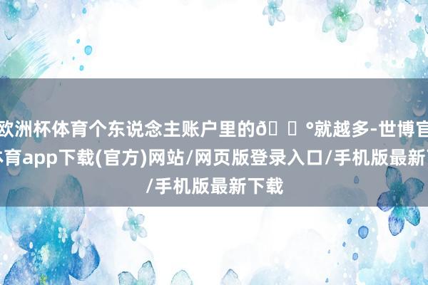 欧洲杯体育个东说念主账户里的💰就越多-世博官方体育app下载(官方)网站/网页版登录入口/手机版最新下载