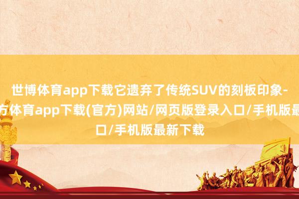 世博体育app下载它遗弃了传统SUV的刻板印象-世博官方体育app下载(官方)网站/网页版登录入口/手机版最新下载