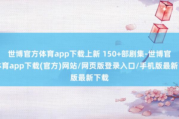 世博官方体育app下载上新 150+部剧集-世博官方体育app下载(官方)网站/网页版登录入口/手机版最新下载