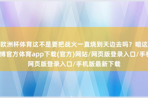 欧洲杯体育这不是要把战火一直烧到天边去吗？咱这心里头啊-世博官方体育app下载(官方)网站/网页版登录入口/手机版最新下载