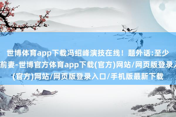 世博体育app下载冯绍峰演技在线！题外话:至少比起拿奖拿得手软的前妻-世博官方体育app下载(官方)网站/网页版登录入口/手机版最新下载