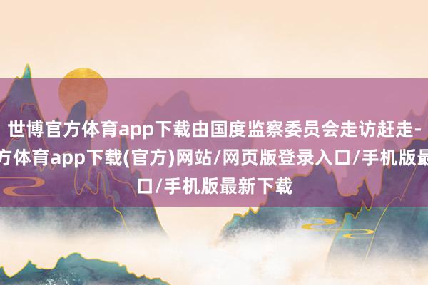 世博官方体育app下载由国度监察委员会走访赶走-世博官方体育app下载(官方)网站/网页版登录入口/手机版最新下载