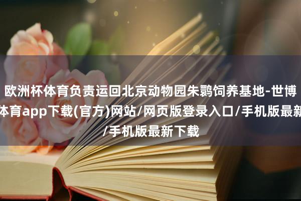 欧洲杯体育负责运回北京动物园朱鹮饲养基地-世博官方体育app下载(官方)网站/网页版登录入口/手机版最新下载