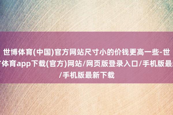 世博体育(中国)官方网站尺寸小的价钱更高一些-世博官方体育app下载(官方)网站/网页版登录入口/手机版最新下载