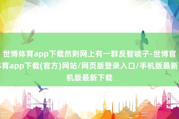 世博体育app下载然则网上有一群反智喷子-世博官方体育app下载(官方)网站/网页版登录入口/手机版最新下载